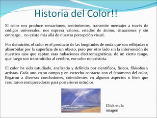 El color nos produce sensaciones, sentimientos, transmite mensajes a través de
códigos universales, nos expresa valores, estados de ánimo, situaciones y sin
embargo... no existe más allá de nuestra percepción visual.

Por definición, el color es el producto de las longitudes de onda que son reflejadas o
absorbidas por la superficie de un objeto, pero por otro lado sin la intervención de
nuestros ojos que captan esas radiaciones electromagnéticas, de un cierto rango,
que luego son transmitidas al cerebro, ese color no existiría.

El color ha sido estudiado, analizado y definido por científicos, físicos, filósofos y
artistas. Cada uno en su campo y en estrecho contacto con el fenómeno del color,
llegaron a diversas conclusiones, coincidentes en algunos aspectos o bien que
resultaron enriquecedoras para posteriores estudios.




                                                            Click en la
                                                            imagen
 