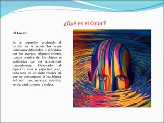 ¿Qué es el Color?
El Color:

Es la impresión producida al
incidir en la retina los rayos
luminosos difundidos o reflejados
por los cuerpos. Algunos colores
toman nombre de los objetos o
sustancias que los representan
naturalmente.     Orientado     al
espectro solar o espectral puro,
cada uno de los siete colores en
que se descompone la luz blanca
del sol: rojo, naranja, amarillo,
verde, azul turquesa y violeta.
 