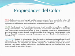 TONO: Definimos tono como la propia cualidad que tiene un color. Tonos son todos los colores del
círculo cromático, primarios, secundarios e intermedios. Podemos decir que cuando se va a la
izquierda o a la derecha en el círculo cromático se produce un cambio de tono.

VALOR: Cuando a cada uno de los colores o tonos del círculo cromático los mezclamos con blanco
para ganar luminosidad o con el negro para oscurecerlo, lo que estamos realizando es un cambio de
valor. Para realizar la escala de claro-oscuro, es decir, los diferentes valores de un color tenemos que
tener en cuenta que no todos tienen la misma luminosidad. Si tuviésemos que graduarla en una escala
de 1 a 10, el amarillo estaría en el número 9, el naranja en el 8, el rojo y el verde en el 6, el azul en el 4 y
el violeta en el 3.

SATURACIÓN: Cuando un color pertenece al círculo cromático se dice que está saturado, que tiene el
máximo poder de pigmentación, de coloración. Pero no siempre nos encontramos los colores puros,
sino que se suelen ver compuestos por mezclas complejas, con cantidades desiguales de colores
primarios. Para cambiar la saturación de un color hay que mezclarlo con su complementario y, así, se
obtiene la escala de saturación o de grises.
 
