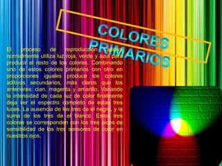 El     proceso    de    reproducción     aditiva
normalmente utiliza luz roja, verde y azul para
producir el resto de los colores. Combinando
uno de estos colores primarios con otro en
proporciones iguales produce los colores
aditivos secundarios, más claros que los
anteriores: cian, magenta y amarillo. Variando
la intensidad de cada luz de color finalmente
deja ver el espectro completo de estas tres
luces. La ausencia de los tres da el negro, y la
suma de los tres da el blanco. Estos tres
colores se corresponden con los tres picos de
sensibilidad de los tres sensores de color en
nuestros ojos.
 