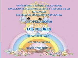 UNIVERSIDAD CENTRAL DEL ECUADOR
FACULTAD DE FILOSOFIA LETRAS Y CIENCIAS DE LA
                 EDUCACION
     ESCUELA DE EDUCACION PARVULARIA

            INFOPEDAGOGIA

             LOS COLORES
             DR.PATRICIO CAZAR

              VERONICA CONDOR

            QUINTO SEMESTRE “A”
 