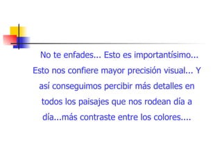 No te enfades... Esto es importantísimo... Esto nos confiere mayor precisión visual... Y así conseguimos percibir más detalles en todos los paisajes que nos rodean día a día...más contraste entre los colores.... 