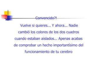 Convencido?!  Vuelve si quieres... Y ahora... Nadie cambió los colores de los dos cuadros cuando estaban aislados... Apenas acabas de comprobar un hecho importantísimo del funcionamiento de tu cerebro 