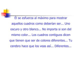 Él se esfuerza al máximo para mostrar aquellos cuadros como deberían ser... Uno oscuro y otro blanco... No importa si son del mismo color... Los cuadros contiguos dicen que tienen que ser de colores diferentes... Tu cerebro hace que los veas así... Diferentes... 