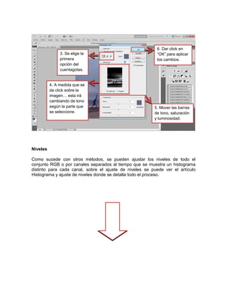 3. Se elige la
primera
opción del
cuentagotas.
…
4. A medida que se
da click sobre la
imagen… esta irá
cambiando de tono
según la parte que
se seleccione.

6. Dar click en
“OK” para aplicar
los cambios.

5. Mover las barras
de tono, saturación
y luminosidad.

Niveles
Como sucede con otros métodos, se pueden ajustar los niveles de todo el
conjunto RGB o por canales separados al tiempo que se muestra un histograma
distinto para cada canal, sobre el ajuste de niveles se puede ver el artículo
Histograma y ajuste de niveles donde se detalla todo el proceso.

 