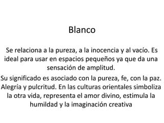 Blanco
Se relaciona a la pureza, a la inocencia y al vacío. Es
ideal para usar en espacios pequeños ya que da una
sensación de amplitud.
Su significado es asociado con la pureza, fe, con la paz.
Alegría y pulcritud. En las culturas orientales simboliza
la otra vida, representa el amor divino, estimula la
humildad y la imaginación creativa

 