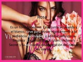 Rosa
Es un tono femenino. Éste, junto al lavanda y
el blanco, sirve para atraer rápidamente a la
audiencia de mujeres y se relaciona con la
limpieza. Empresas que lo usan: Victoria's
Secret y fundaciones de prevención del cáncer
de mama.

 