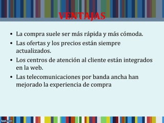 VENTAJAS 
• La compra suele ser más rápida y más cómoda. 
• Las ofertas y los precios están siempre 
actualizados. 
• Los centros de atención al cliente están integrados 
en la web. 
• Las telecomunicaciones por banda ancha han 
mejorado la experiencia de compra 
 
