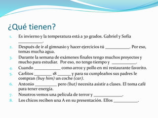 ¿Qué tienen?
1. Es invierno y la temperatura está a 30 grados. Gabriel y Sofía
___________.
2. Después de ir al gimnasio y hacer ejercicios tú ___________. Por eso,
tomas mucha agua.
3. Durante la semana de exámenes finales tengo muchos proyectos y
mucho para estudiar. Por eso, no tengo tiempo y ___________.
4. Cuando ____________ como arroz y pollo en mi restaurante favorito.
5. Carlitos ________ 18 ______ y para su cumpleaños sus padres le
compran (buy him) un coche (car).
6. Antonio __________ pero (but) necesita asistir a clases. El toma café
para tener energía.
7. Nosotros vemos una película de terror y _____________.
8. Los chicos reciben una A en su presentación. Ellos ___________.
 