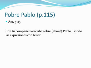 Pobre Pablo (p.115)
 Act. 3-23
Con tu compañero escribe sobre (about) Pablo usando
las expresiones con tener.
 