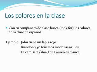 Los colores en la clase
 Con tu compañero de clase busca (look for) los colores
en la clase de español.
Ejemplo: John tiene un lápiz rojo.
Brandon y yo tenemos mochilas azules.
La camiseta (shirt) de Lauren es blanca.
 