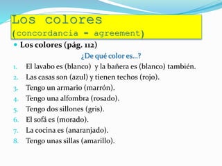Los colores
(concordancia = agreement)
 Los colores (pág. 112)
¿De qué color es…?
1. El lavabo es (blanco) y la bañera es (blanco) también.
2. Las casas son (azul) y tienen techos (rojo).
3. Tengo un armario (marrón).
4. Tengo una alfombra (rosado).
5. Tengo dos sillones (gris).
6. El sofá es (morado).
7. La cocina es (anaranjado).
8. Tengo unas sillas (amarillo).
 