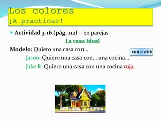 Los colores
¡A practicar!
 Actividad 3-16 (pág. 112) – en parejas
La casa ideal
Modelo: Quiero una casa con…
Jason: Quiero una casa con… una cocina…
Jake R: Quiero una casa con una cocina roja.
con = with
 