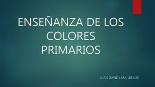 ENSEÑANZA DE LOS
COLORES
PRIMARIOS
JUAN DAVID LARA LESMES
 