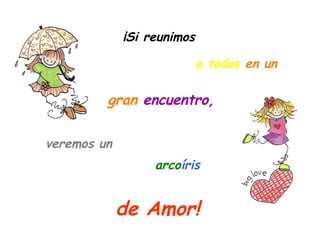 ¡Si reunimos veremos un gran   encuentro,  de Amor!  a todos   en un arco íris 