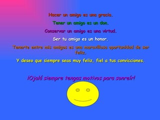 Hacer un amigo es una gracia. Tener un amigo es un don. Conservar un amigo es una virtud. Ser tu amigo es un honor. Tenerte entre mis amigos es una maravillosa oportunidad de ser feliz. Y deseo que siempre seas muy feliz, fiel a tus convicciones. ¡Ojalá siempre tengas motivos para sonreír! 