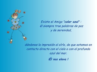 Existe el Amigo " color azul " :  él siempre trae palabras de paz y de serenidad,  dándonos la impresión al oírlo, de que estamos en contacto directo con el cielo o con el profundo azul del mar. ¡Él nos eleva ! 