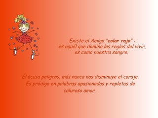   Existe el Amigo " color rojo " :  es aquél que domina las reglas del vivir, es como nuestra sangre.    Él acusa peligros, más nunca nos disminuye el coraje.  Es pródigo en palabras apasionadas y repletas de caluroso amor.  