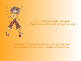   Existe  el Amigo " color naranja " :  él nos trae la sensación de vigor y salud.   enriquece nuestro espíritu con energías que son verdaderas vitaminas para  nuestro crecimiento.   