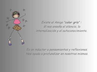 Existe el Amigo " color gris " :  él nos enseña el silencio, la internalización y el autoconocimiento.  Es un inductor a pensamientos y reflexiones.  Nos ayuda a profundizar en nosotros mismos.  