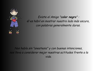   Existe el Amigo " color negro " :  él es hábil en mostrar nuestro lado más oscuro,  con palabras generalmente duras.  Nos habla sin "anestesia" y con buenas intenciones,  nos lleva a considerar mejor nuestras actitudes frente a la vida.  