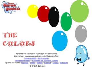 Aprender los colores en inglés con British Bubbles
Los mejores recursos educativos en inglés para niños.
Colores en inglés - British bubbles
canal British Bubbles – Actividades con los colores en inglés
Síguenos en las redes: Facebook – Twitter – linkedin – Pinterest – Google+ - foursquare
©British Bubbles
 