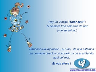 Hay un Amigo "color azul" :
él siempre trae palabras de paz
y de serenidad,

Dándonos la impresión , al oírlo, de que estamos
en contacto directo con el cielo o con el profundo
azul del mar.
El nos eleva !

 