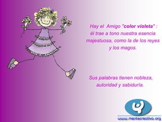 Hay el Amigo "color violeta" :
él trae a tono nuestra esencia
majestuosa, como la de los reyes
y los magos.

Sus palabras tienen nobleza,
autoridad y sabiduría.

 