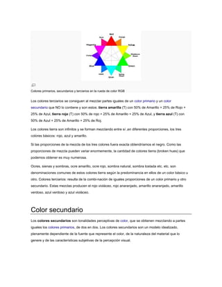 Colores primarios, secundarios y terciarios en la rueda de color RGB


Los colores terciarios se consiguen al mezclar partes iguales de un color primario y un color
secundario que NO lo contiene y son estos: tierra amarilla (T) con 50% de Amarillo + 25% de Rojo +
25% de Azul, tierra roja (T) con 50% de rojo + 25% de Amarillo + 25% de Azul, y tierra azul (T) con
50% de Azul + 25% de Amarillo + 25% de Roj.

Los colores tierra son infinitos y se forman mezclando entre sí ,en diferentes proporciones, los tres
colores básicos: rojo, azul y amarillo.

Si las proporciones de la mezcla de los tres colores fuera exacta obtendríamos el negro. Como las
proporciones de mezcla pueden variar enormemente, la cantidad de colores tierra (broken hues) que
podemos obtener es muy numerosa.

Ocres, sienas y sombras, ocre amarillo, ocre rojo, sombra natural, sombra tostada etc. etc. son
denominaciones comunes de estos colores tierra según la predominancia en ellos de un color básico u
otro. Colores terciarios: resulta de la combi-nación de iguales proporciones de un color primario y otro
secundario. Estas mezclas producen el rojo violáceo, rojo anaranjado, amarillo anaranjado, amarillo
verdoso, azul verdoso y azul violáceo.




Color secundario
Los colores secundarios son tonalidades perceptivas de color, que se obtienen mezclando a partes
iguales los colores primarios, de dos en dos. Los colores secundarios son un modelo idealizado,
plenamente dependiente de la fuente que represente el color, de la naturaleza del material que lo
genere y de las características subjetivas de la percepción visual.
 