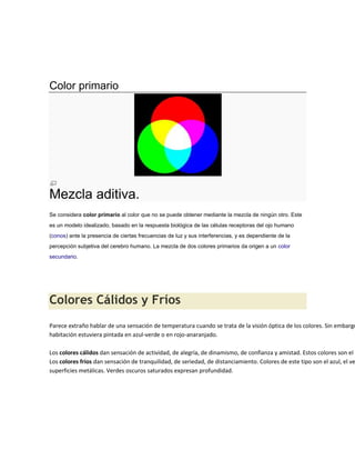 Color primario




Mezcla aditiva.
Se considera color primario al color que no se puede obtener mediante la mezcla de ningún otro. Este
es un modelo idealizado, basado en la respuesta biológica de las células receptoras del ojo humano
(conos) ante la presencia de ciertas frecuencias de luz y sus interferencias, y es dependiente de la
percepción subjetiva del cerebro humano. La mezcla de dos colores primarios da origen a un color
secundario.




Colores Cálidos y Fríos
Parece extraño hablar de una sensación de temperatura cuando se trata de la visión óptica de los colores. Sin embargo
habitación estuviera pintada en azul-verde o en rojo-anaranjado.

Los colores cálidos dan sensación de actividad, de alegría, de dinamismo, de confianza y amistad. Estos colores son el a
Los colores fríos dan sensación de tranquilidad, de seriedad, de distanciamiento. Colores de este tipo son el azul, el ve
superficies metálicas. Verdes oscuros saturados expresan profundidad.
 