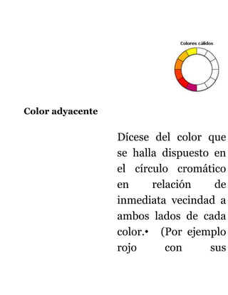 Color adyacente

                  Dícese del color que
                  se halla dispuesto en
                  el círculo cromático
                  en     relación    de
                  inmediata vecindad a
                  ambos lados de cada
                  color.• (Por ejemplo
                  rojo      con     sus
 