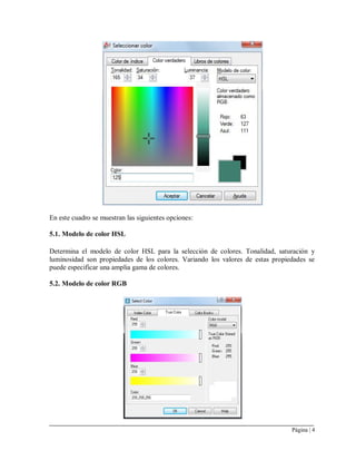 Página | 4
En este cuadro se muestran las siguientes opciones:
5.1. Modelo de color HSL
Determina el modelo de color HSL para la selección de colores. Tonalidad, saturación y
luminosidad son propiedades de los colores. Variando los valores de estas propiedades se
puede especificar una amplia gama de colores.
5.2. Modelo de color RGB
 