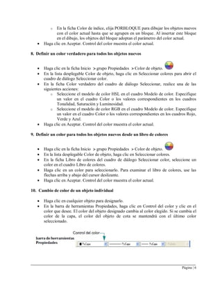 Página | 6
o En la ficha Color de índice, elija PORBLOQUE para dibujar los objetos nuevos
con el color actual hasta que se agrupen en un bloque. Al insertar este bloque
en el dibujo, los objetos del bloque adoptan el parámetro del color actual.
 Haga clic en Aceptar. Control del color muestra el color actual.
8. Definir un color verdadero para todos los objetos nuevos
 Haga clic en la ficha Inicio grupo Propiedades Color de objeto.
 En la lista desplegable Color de objeto, haga clic en Seleccionar colores para abrir el
cuadro de diálogo Seleccionar color.
 En la ficha Color verdadero del cuadro de diálogo Seleccionar, realice una de las
siguientes acciones:
o Seleccione el modelo de color HSL en el cuadro Modelo de color. Especifique
un valor en el cuadro Color o los valores correspondientes en los cuadros
Tonalidad, Saturación y Luminosidad.
o Seleccione el modelo de color RGB en el cuadro Modelo de color. Especifique
un valor en el cuadro Color o los valores correspondientes en los cuadros Rojo,
Verde y Azul.
 Haga clic en Aceptar. Control del color muestra el color actual.
9. Definir un color para todos los objetos nuevos desde un libro de colores
 Haga clic en la ficha Inicio grupo Propiedades Color de objeto.
 En la lista desplegable Color de objeto, haga clic en Seleccionar colores.
 En la ficha Libro de colores del cuadro de diálogo Seleccionar color, seleccione un
color en el cuadro Libro de colores.
 Haga clic en un color para seleccionarlo. Para examinar el libro de colores, use las
flechas arriba y abajo del cursor deslizante.
 Haga clic en Aceptar. Control del color muestra el color actual.
10. Cambio de color de un objeto individual
 Haga clic en cualquier objeto para designarlo.
 En la barra de herramientas Propiedades, haga clic en Control del color y clic en el
color que desee. El color del objeto designado cambia al color elegido. Si se cambia el
color de la capa, el color del objeto de cota se mantendrá con el último color
seleccionado.
 