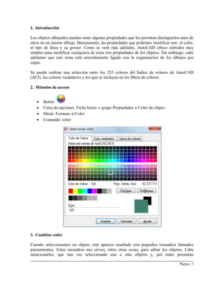 Página | 1
1. Introducción
Los objetos dibujados pueden tener algunas propiedades que les permitan distinguirlos unos de
otros en un mismo dibujo. Básicamente, las propiedades que podemos modificar son: el color,
el tipo de línea y su grosor. Como se verá más adelante, AutoCAD ofrece métodos muy
simples para modificar cualquiera de estas tres propiedades de los objetos. Sin embargo, cabe
adelantar que este tema está estrechamente ligado con la organización de los dibujos por
capas.
Se puede realizar una selección entre los 255 colores del Índice de colores de AutoCAD
(ACI), los colores verdaderos y los que se incluyen en los libros de colores.
2. Métodos de acceso
 Botón:
 Cinta de opciones: Ficha Inicio grupo Propiedades Color de objeto
 Menú: Formato Color
 Comando: color
3. Cambiar color
Cuando seleccionamos un objeto, éste aparece resaltado con pequeños recuadros llamados
pinzamientos. Estos recuadros nos sirven, entre otras cosas, para editar los objetos. Cabe
mencionarlos, que una vez seleccionado uno o más objetos y, por tanto presentan
 