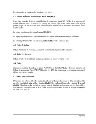 Página | 3
En este cuadro se muestran las siguientes opciones:
4.1. Paletas de Índice de colores de AutoCAD (ACI)
Especifica un color de entre los del Índice de colores de AutoCAD (ACI). Si se mantiene el
cursor sobre un color, el número del color y sus valores rojo, verde y azul aparecerán bajo la
paleta. Haga clic en un color para seleccionarlo o introduzca su número o su nombre en el
cuadro Color.
La paleta grande muestra los colores del 10 al 249.
La segunda paleta muestra los colores del 1 al 9; estos colores tienen nombre y número.
La tercera paleta muestra los colores del 250 al 255; son los tonos de gris.
4.2. Color de índice
Indica el número de color de ACI cuando se mantiene el cursor sobre un color.
4.3. Rojo, Verde, Azul
Indica el valor de color RGB cuando se mantiene el cursor sobre un color.
4.4. Color
Precisa un nombre de color, un color PORCAPA o PORBLOQUE, o bien un número del
Índice de colores de AutoCAD (ACI) entre 1 y 255. La muestra de color nueva presenta el
último color seleccionado.
5. Ficha Color verdadero
Determina los valores del color mediante colores verdaderos (color de 24 bits) con el modelo
de color tonalidad, saturación y luminosidad (HSL) o el modelo de color rojo, verde y azul
(RGB). Al utilizar color verdadero existen más de dieciséis millones de colores disponibles.
Las opciones disponibles en la ficha Color verdadero dependen de que se designe el modelo
de color HSL o RGB.
 