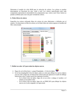 Página | 5
Determina el modelo de color RGB para la selección de colores. Los colores se pueden
descomponer en fracciones de rojo, verde y azul. Los valores especificados para cada
componente representan la intensidad de los componentes rojo, verde y azul. Estos valores se
pueden combinar para crear una gran variedad de colores.
6. Ficha Libros de colores
Especifica los colores utilizando libros de colores de otros fabricantes o definidos por el
usuario. Al seleccionar un libro de colores, en la ficha Libros de colores aparece el nombre del
libro seleccionado.
7. Definir un color ACI para todos los objetos nuevos
 Haga clic en la ficha Inicio grupo Propiedades Color de objeto.
 En la lista desplegable Color de objeto, pulse un color para dibujar los nuevos objetos
con ese color o haga clic en Seleccionar colores para que aparezca el cuadro de diálogo
Seleccionar color y realice una de las siguientes acciones:
o En la ficha Color de índice, haga clic en un color o indique el nombre o el
número en el cuadro Color.
o En la ficha Color de índice, haga clic en PORCAPA para dibujar los objetos
nuevos en el color asignado a la capa actual.
 