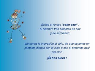 Existe el Amigo "color azul" : él siempre trae palabras de paz y de serenidad, dándonos la impresión,al oirlo, de que estamos en contacto directo con el cielo o con el profundo azul del mar.¡Él nos eleva !