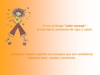  Existe el Amigo "color naranja" : él nos trae la sensación de vigor y salud. enriquece nuestro espíritu con energías que son verdaderas vitaminas para  nuestro crecimento.