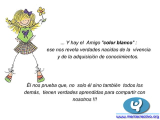 ... Y hay el Amigo "color blanco" :
         ese nos revela verdades nacidas de la vivencia
              y de la adquisición de conocimientos.




 Él nos prueba que, no solo él sino también todos los
demás, tienen verdades aprendidas para compartir con
                     nosotros !!!
 