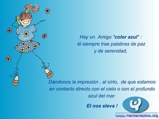 Hay un Amigo "color azul" :
             él siempre trae palabras de paz
                     y de serenidad,




Dándonos la impresión , al oírlo, de que estamos
en contacto directo con el cielo o con el profundo
                  azul del mar.

                 El nos eleva !
 
