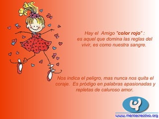 Hay el Amigo "color rojo" :
          es aquel que domina las reglas del
            vivir, es como nuestra sangre.




 Nos indica el peligro, mas nunca nos quita el
coraje. Es pródigo en palabras apasionadas y
          repletas de caluroso amor.
 