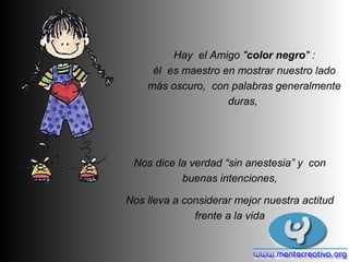 Hay el Amigo "color negro" :
     él es maestro en mostrar nuestro lado
    más oscuro, con palabras generalmente
                    duras,




 Nos dice la verdad “sin anestesia” y con
           buenas intenciones,

Nos lleva a considerar mejor nuestra actitud
              frente a la vida
 