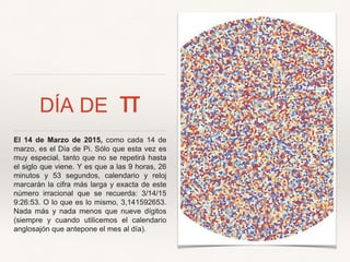 DÍA DE π
El 14 de Marzo de 2015, como cada 14 de
marzo, es el Día de Pi. Sólo que esta vez es
muy especial, tanto que no se repetirá hasta
el siglo que viene. Y es que a las 9 horas, 26
minutos y 53 segundos, calendario y reloj
marcarán la cifra más larga y exacta de este
número irracional que se recuerda: 3/14/15
9:26:53. O lo que es lo mismo, 3,141592653.
Nada más y nada menos que nueve dígitos
(siempre y cuando utilicemos el calendario
anglosajón que antepone el mes al día).
 