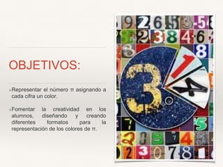 OBJETIVOS:
❖Representar el número π asignando a
cada cifra un color.
❖Fomentar la creatividad en los
alumnos, diseñando y creando
diferentes formatos para la
representación de los colores de π.
 