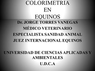 COLORIMETRIA
EN
EQUINOS
Dr. JORGE TORRES VANEGAS
MÉDICO VETERINARIO
ESPECIALISTA SANIDAD ANIMAL
JUEZ INTERNACIONAL EQUINOS
UNIVERSIDAD DE CIENCIAS APLICADAS Y
AMBIENTALES
U.D.C.A
 