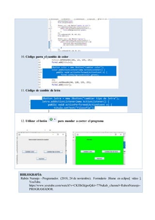 10. Código parra el cambio de color
11. Código de cambio de letra
12. Utilizar el botón para mandar a correr el programa
BIBLIOGRAFÍA:
Rubén Naranjo - Programador. (2018, 24 de noviembre). Formulario Jframe en eclipse[ video ].
YouTube.
https://www.youtube.com/watch?v=CKIlhGkjpoQ&t=779s&ab_channel=RubenNaranjo-
PROGRAMADOR.
 