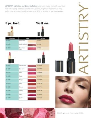 ARTISTRY® Lip Colour and Sheer Lip Colour have been made over with luxurious
new packaging. And Lip Colour’s new updated, fragrance-free formula may
reduce the appearance of fine lines up to 90% in as little as two short weeks.




If you liked:                            You’ll love:



    Previous SKU                 Shade         New SKU

10-3357            Sheer Gloss           10-9507


10-3364            Sheer Madeira         10-9508


10-3363            Sheer Pom             10-9510
                   Pom




10-3322            Sophisticated         10-9489A


10-3327            Bon Bon               10-9470A


10-3306            Prim                  10-9484A


10-3330            Flatter               10-9475A


10-3335            Rouge                 10-9486A


10-3329            Glint                 10-9477A


10-3323            Delicate              10-9474A


10-3338            Daring                10-9473A


10-3333            Ripe                  10-9485A


10-3339            Opulent               10-9482A




                                                                   © 2010 All rights reserved. Printed in the USA. 42288ML
 