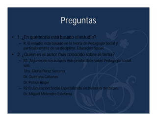 Preguntas
• 1. ¿En qué teoría está basado el estudio?
   – R. El estudio está basado en la teoría de Pedagogía Social y
     particularmente de su disciplina: Educación Social.
• 2. ¿Quién es el autor más conocido sobre el tema?
   – R1. Algunos de los autores más productivos sobre Pedagogía Social
     son:
      Dra. Gloria Pérez Serrano
     Dr. Quintana Cabanas
     Dr. Petrus Roger
   – R2 En Educación Social Especializada en menores destacan:
     Dr. Miguel Melendro Estefanía
 