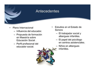 Antecedentes



•   Plano Internacional           •   Estudios en el Estado de
                                      Sonora
     – Influencia del educador.
                                       – El trabajador social y
     – Propuesta de formación
                                         albergues infantiles.
       en Maestría sobre
       Educación Social .              – El papel del psicólogo
                                         en centros asistenciales.
     – Perfil profesional del
       educador social.                – Niños en albergues
                                         infantiles.
 
