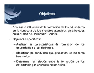 Objetivos


• Analizar la influencia de la formación de los educadores
  en la conducta de los menores atendidos en albergues
  en la ciudad de Hermosillo, Sonora.
• Objetivos Específicos:
   – Analizar las características de formación de los
     educadores de los albergues.
   – Identificar las conductas que presentan los menores
     internados.
   – Determinar la relación entre la formación de los
     educadores y la conducta de los niños.
 